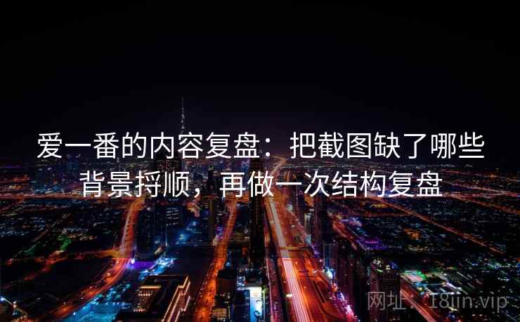爱一番的内容复盘：把截图缺了哪些背景捋顺，再做一次结构复盘