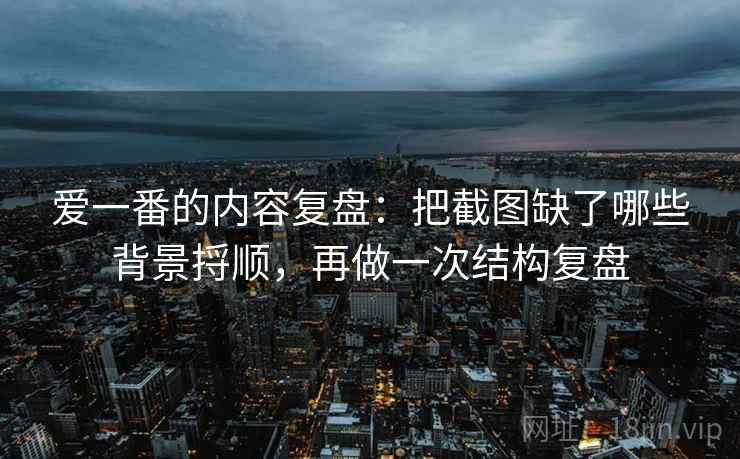 爱一番的内容复盘：把截图缺了哪些背景捋顺，再做一次结构复盘