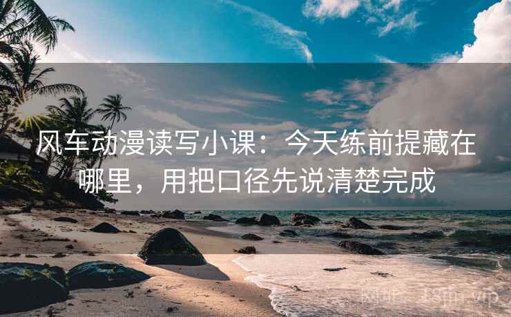 风车动漫读写小课：今天练前提藏在哪里，用把口径先说清楚完成