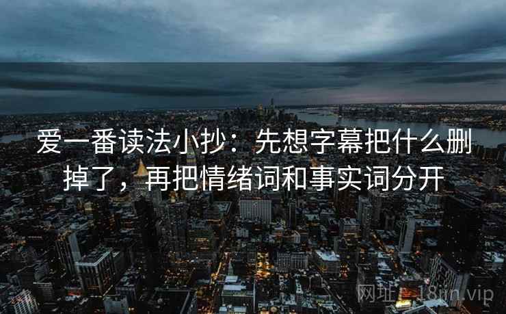 爱一番读法小抄：先想字幕把什么删掉了，再把情绪词和事实词分开  第1张