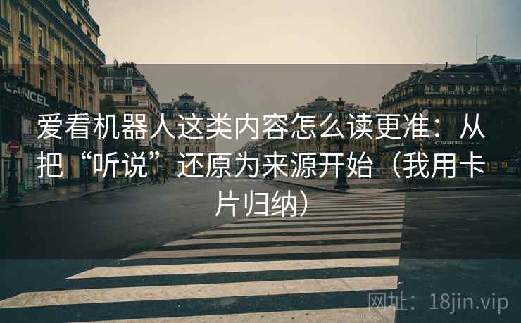 爱看机器人这类内容怎么读更准：从把“听说”还原为来源开始（我用卡片归纳）  第2张