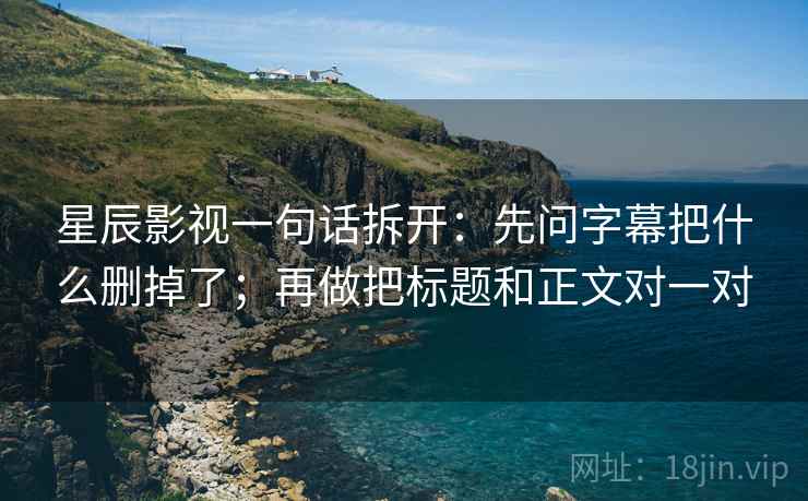 星辰影视一句话拆开：先问字幕把什么删掉了；再做把标题和正文对一对