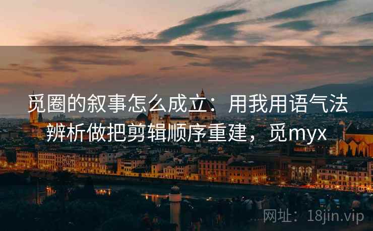 觅圈的叙事怎么成立：用我用语气法辨析做把剪辑顺序重建，觅myx