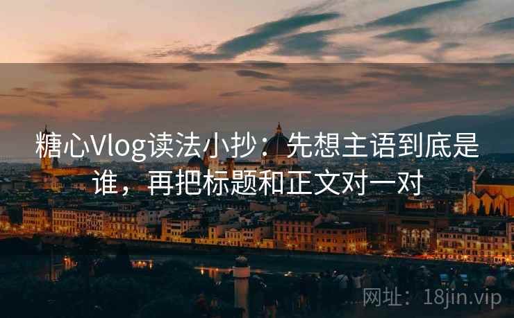 糖心Vlog读法小抄：先想主语到底是谁，再把标题和正文对一对  第1张